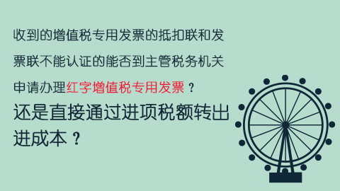 收到的增值税专用发票的抵扣联和发票联不能认证的能否到主管税务机关申请办理红字增值税专用发票？还是直接通过进项税额转出进成本？ 