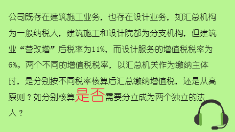 公司既存在建筑施工业务，也存在设计业务，如汇总机构为一般纳税人，建筑施工和设计院都为分支机构，但建筑业“营改增”后税率为11%，而设计服务的增值税税率为6%。两个不同的增值税税率，以汇总机关作为缴纳主体时，是分别按不同税率核算后汇总缴纳增值税，还是从高原则？如分别核算是否需要分立成为两个独立的法人？ 