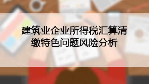 建筑业企业所得税汇算清缴特色问题风险分析 